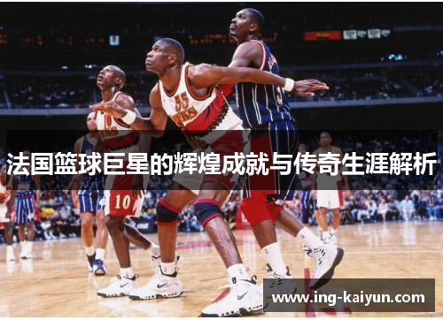 法国篮球巨星的辉煌成就与传奇生涯解析