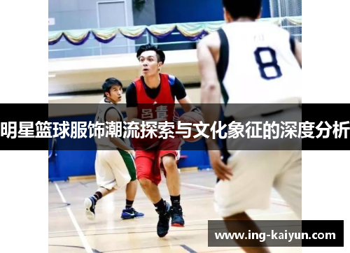 明星篮球服饰潮流探索与文化象征的深度分析
