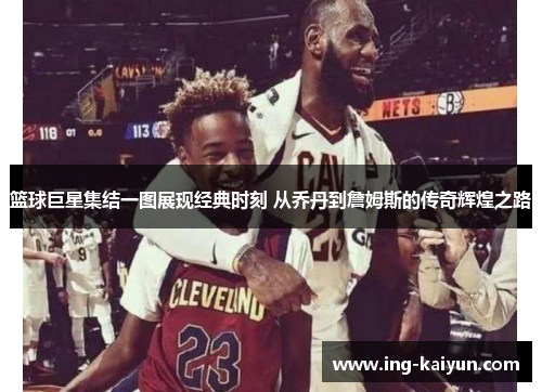 篮球巨星集结一图展现经典时刻 从乔丹到詹姆斯的传奇辉煌之路